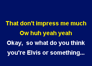 That don't impress me much
0w huh yeah yeah
Okay, so what do you think

you're Elvis or something...