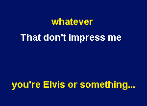 whatever
That don't impress me

you're Elvis or something...