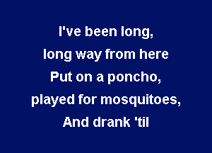 I've been long,

long way from here
Put on a poncho,
played for mosquitoes,
And drank 'til