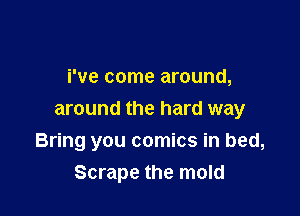 We come around,

around the hard way
Bring you comics in bed,
Scrape the mold
