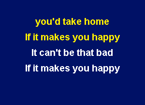 you'd take home
If it makes you happy
It can't be that bad

If it makes you happy
