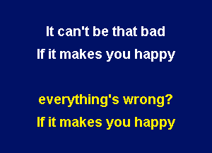 It can't be that bad
If it makes you happy

everything's wrong?

If it makes you happy