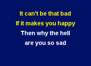 It can't be that bad
If it makes you happy

Then why the hell
are you so sad