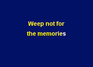 Weep not for

the memories