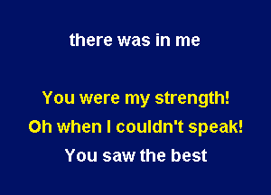 there was in me

You were my strength!
Oh when I couldn't speak!
You saw the best