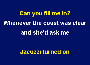 Can you fill me in?
Whenever the coast was clear
and she'd ask me

Jacuzzi turned on