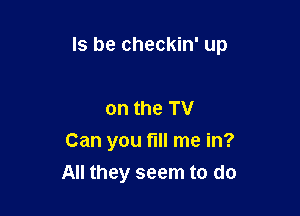 ls be checkin' up

on the TV
Can you fill me in?
All they seem to do