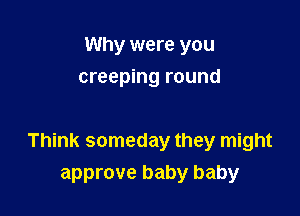 Why were you
creeping round

Think someday they might
approve baby baby