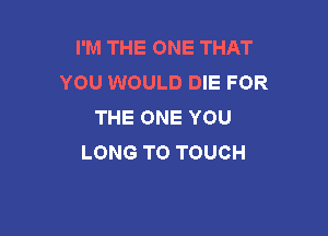 I'M THE ONE THAT
YOU WOULD DIE FOR
THE ONE YOU

LONG TO TOUCH