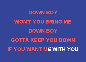 DOWN BOY
WON'T YOU BRING ME
DOWN BOY

GOTTA KEEP YOU DOWN
IF YOU WANT ME WITH YOU