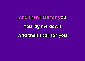And then I fall for you

You lay me down

And then I call for you