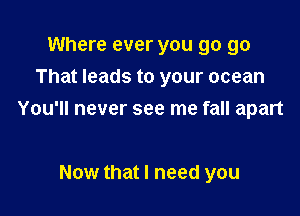 Where ever you go go
That leads to your ocean

You'll never see me fall apart

Now that I need you