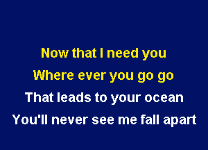 Now that I need you
Where ever you go go

That leads to your ocean
You'll never see me fall apart