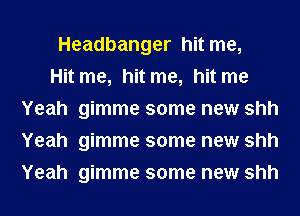 Headbanger hit me,

Hit me, hit me, hit me
Yeah gimme some new shh
Yeah gimme some new shh
Yeah gimme some new shh