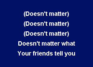 (Doesn't matter)

(Doesn't matter)

(Doesn't matter)
Doesn't matter what

Your friends tell you