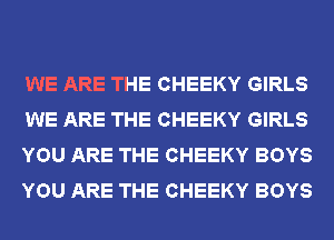 WE ARE THE CHEEKY GIRLS
WE ARE THE CHEEKY GIRLS
YOU ARE THE CHEEKY BOYS
YOU ARE THE CHEEKY BOYS