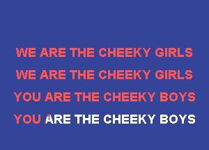 WE ARE THE CHEEKY GIRLS
WE ARE THE CHEEKY GIRLS
YOU ARE THE CHEEKY BOYS
YOU ARE THE CHEEKY BOYS