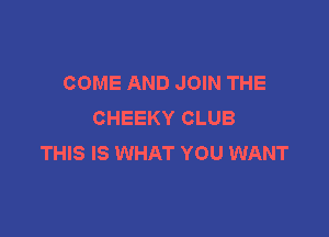COME AND JOIN THE
CHEEKY CLUB

THIS IS WHAT YOU WANT