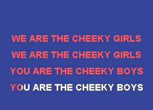 WE ARE THE CHEEKY GIRLS
WE ARE THE CHEEKY GIRLS
YOU ARE THE CHEEKY BOYS
YOU ARE THE CHEEKY BOYS