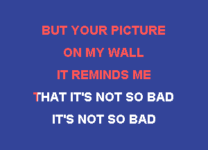 BUT YOUR PICTURE
ON MY WALL
IT REMINDS ME
THAT IT'S NOT SO BAD

IT'S NOT SO BAD l