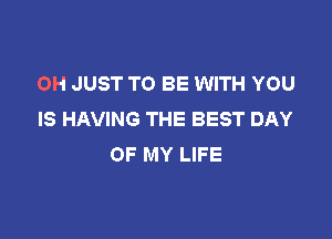 OH JUST TO BE WITH YOU
IS HAVING THE BEST DAY

OF MY LIFE