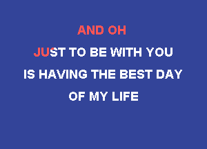 AND OH
JUST TO BE WITH YOU
IS HAVING THE BEST DAY

OF MY LIFE