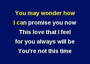 You may wonder how

I can promise you now

This love that I feel
for you always will be
You're not this time