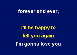 forever and ever,

I'll be happy to
tell you again

I'm gonna love you