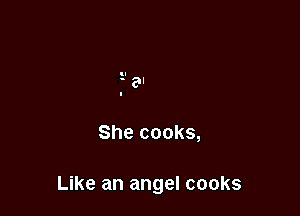 She cooks,

Like an angel cooks