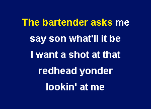 The bartender asks me
say son what'll it be
I want a shot at that

redhead yonder

lookin' at me