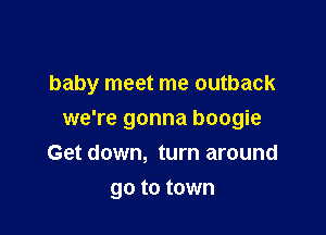 baby meet me outback

we're gonna boogie
Get down, turn around
go to town