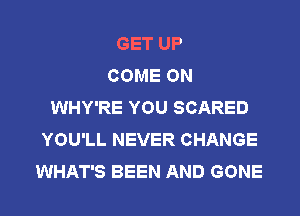 GET UP
COME ON
WHY'RE YOU SCARED
YOU'LL NEVER CHANGE
WHAT'S BEEN AND GONE