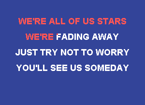 WE'RE ALL OF US STARS
WE'RE FADING AWAY
JUST TRY NOT TO WORRY
YOU'LL SEE US SOMEDAY