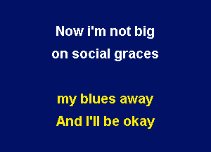 Now i'm not big

on social graces

my blues away
And I'll be okay