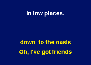 in low places.

down to the oasis

Oh, I've got friends