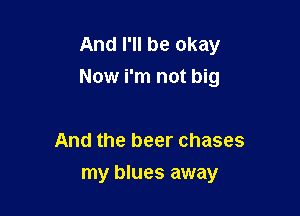 And I'll be okay
Now i'm not big

And the beer chases
my blues away