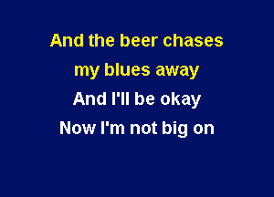 And the beer chases
my blues away
And I'll be okay

Now I'm not big on