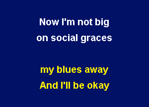 Now I'm not big

on social graces

my blues away
And I'll be okay