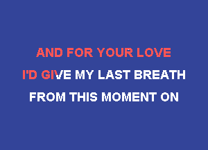 AND FOR YOUR LOVE
I'D GIVE MY LAST BREATH
FROM THIS MOMENT ON