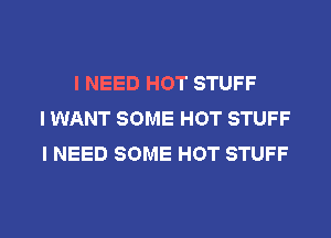 I NEED HOT STUFF
I WANT SOME HOT STUFF
I NEED SOME HOT STUFF