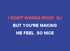 I DON'T WANNA ROCK DJ
BUT YOU'RE MAKING

ME FEEL SO NICE