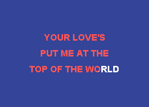 YOUR LOVE'S
PUT ME AT THE

TOP OF THE WORLD