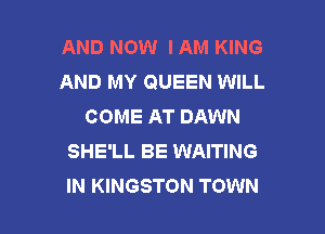 AND NOW IAM KING
AND MY QUEEN WILL
COME AT DAWN

SHE'LL BE WAITING
IN KINGSTON TOWN