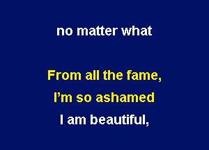 no matter what

From all the fame,

Pm so ashamed
I am beautiful,