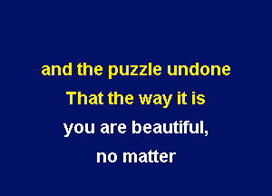 and the puzzle undone

That the way it is
you are beautiful,

no matter