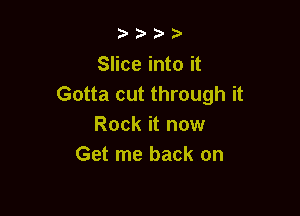b.5' 2)

Slice into it
Gotta cut through it

Rock it now
Get me back on