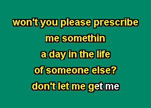 won't you please prescribe

me somethin
a day in the life
of someone else?
don't let me get me