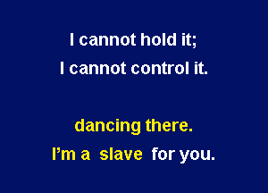 I cannot hold it
I cannot control it.

dancing there.

Pm a slave for you.