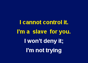 I cannot control it.

Pm a slave for you.

I wth deny it
Pm not trying