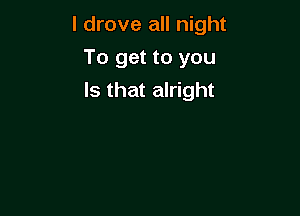 I drove all night

To get to you
Is that alright